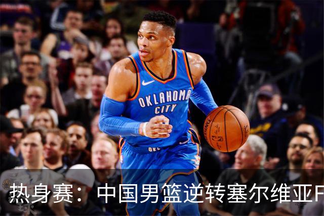 热身赛：中国男篮逆转塞尔维亚FMP开门红 王俊杰18+14徐昕10分4帽